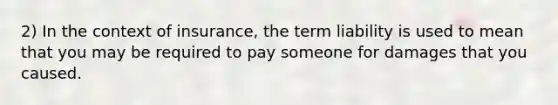 2) In the context of insurance, the term liability is used to mean that you may be required to pay someone for damages that you caused.