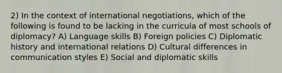 2) In the context of international negotiations, which of the following is found to be lacking in the curricula of most schools of diplomacy? A) Language skills B) Foreign policies C) Diplomatic history and international relations D) Cultural differences in communication styles E) Social and diplomatic skills