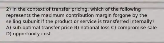 2) In the context of transfer pricing, which of the following represents the maximum contribution margin forgone by the selling subunit if the product or service is transferred internally? A) sub-optimal transfer price B) notional loss C) compromise sale D) opportunity cost