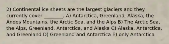 2) Continental ice sheets are the largest glaciers and they currently cover ________. A) Antarctica, Greenland, Alaska, the Andes Mountains, the Arctic Sea, and the Alps B) The Arctic Sea, the Alps, Greenland, Antarctica, and Alaska C) Alaska, Antarctica, and Greenland D) Greenland and Antarctica E) only Antarctica