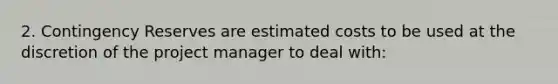 2. Contingency Reserves are estimated costs to be used at the discretion of the project manager to deal with: