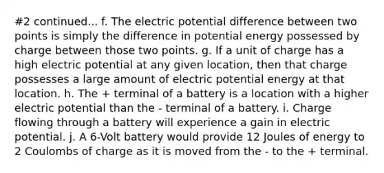 #2 continued... f. The electric potential difference between two points is simply the difference in potential energy possessed by charge between those two points. g. If a unit of charge has a high electric potential at any given location, then that charge possesses a large amount of electric potential energy at that location. h. The + terminal of a battery is a location with a higher electric potential than the - terminal of a battery. i. Charge flowing through a battery will experience a gain in electric potential. j. A 6-Volt battery would provide 12 Joules of energy to 2 Coulombs of charge as it is moved from the - to the + terminal.