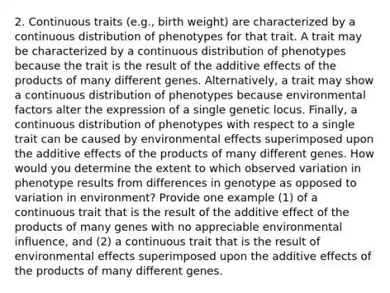 2. Continuous traits (e.g., birth weight) are characterized by a continuous distribution of phenotypes for that trait. A trait may be characterized by a continuous distribution of phenotypes because the trait is the result of the additive effects of the products of many different genes. Alternatively, a trait may show a continuous distribution of phenotypes because environmental factors alter the expression of a single genetic locus. Finally, a continuous distribution of phenotypes with respect to a single trait can be caused by environmental effects superimposed upon the additive effects of the products of many different genes. How would you determine the extent to which observed variation in phenotype results from differences in genotype as opposed to variation in environment? Provide one example (1) of a continuous trait that is the result of the additive effect of the products of many genes with no appreciable environmental influence, and (2) a continuous trait that is the result of environmental effects superimposed upon the additive effects of the products of many different genes.