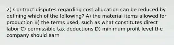 2) Contract disputes regarding cost allocation can be reduced by defining which of the following? A) the material items allowed for production B) the terms used, such as what constitutes direct labor C) permissible tax deductions D) minimum profit level the company should earn