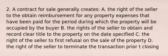 2. A contract for sale generally creates: A. the right of the seller to the obtain reimbursement for any property expenses that have been paid for the period during which the property will be occupied by the buyer B. the rights of the seller to obtain and record clear title to the property on the date specified C. the right of the seller to first refusal on the sale of the property D. the right of the seller to terminate the transaction prior t closing