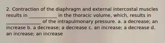 2. Contraction of the diaphragm and external intercostal muscles results in ____________ in the thoracic volume, which, results in _______________ of the intrapulmonary pressure. a. a decrease; an increase b. a decrease; a decrease c. an increase; a decrease d. an increase; an increase