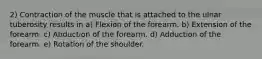 2) Contraction of the muscle that is attached to the ulnar tuberosity results in a) Flexion of the forearm. b) Extension of the forearm. c) Abduction of the forearm. d) Adduction of the forearm. e) Rotation of the shoulder.