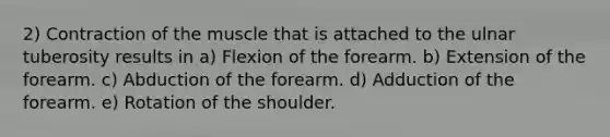 2) Contraction of the muscle that is attached to the ulnar tuberosity results in a) Flexion of the forearm. b) Extension of the forearm. c) Abduction of the forearm. d) Adduction of the forearm. e) Rotation of the shoulder.