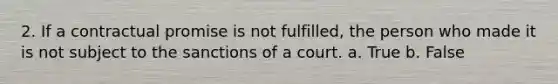 2. If a contractual promise is not fulfilled, the person who made it is not subject to the sanctions of a court. a. True b. False