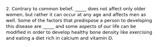 2. Contrary to common belief, _____ does not affect only older women, but rather it can occur at any age and affects men as well. Some of the factors that predispose a person to developing this disease are _____ and some aspects of our life can be modified in order to develop healthy bone density like exercising and eating a diet rich in calcium and vitamin D.