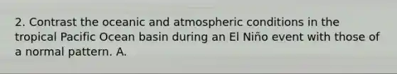 2. Contrast the oceanic and atmospheric conditions in the tropical Pacific Ocean basin during an El Niño event with those of a normal pattern. A.