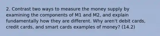 2. Contrast two ways to measure the money supply by examining the components of M1 and M2, and explain fundamentally how they are different. Why aren't debit cards, credit cards, and smart cards examples of money? (14.2)