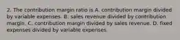 2. The contribution margin ratio is A. contribution margin divided by variable expenses. B. sales revenue divided by contribution margin. C. contribution margin divided by sales revenue. D. fixed expenses divided by variable expenses.