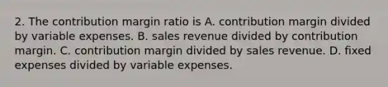 2. The contribution margin ratio is A. contribution margin divided by variable expenses. B. sales revenue divided by contribution margin. C. contribution margin divided by sales revenue. D. fixed expenses divided by variable expenses.