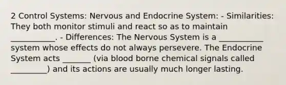 2 Control Systems: Nervous and Endocrine System: - Similarities: They both monitor stimuli and react so as to maintain ___________. - Differences: The Nervous System is a ___________ system whose effects do not always persevere. The Endocrine System acts _______ (via blood borne chemical signals called _________) and its actions are usually much longer lasting.