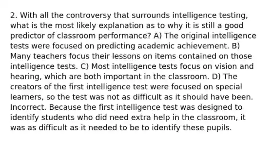 2. With all the controversy that surrounds intelligence testing, what is the most likely explanation as to why it is still a good predictor of classroom performance? A) The original intelligence tests were focused on predicting academic achievement. B) Many teachers focus their lessons on items contained on those intelligence tests. C) Most intelligence tests focus on vision and hearing, which are both important in the classroom. D) The creators of the first intelligence test were focused on special learners, so the test was not as difficult as it should have been. Incorrect. Because the first intelligence test was designed to identify students who did need extra help in the classroom, it was as difficult as it needed to be to identify these pupils.