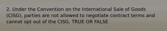 2. Under the Convention on the International Sale of Goods (CISG), parties are not allowed to negotiate contract terms and cannot opt out of the CISG. TRUE OR FALSE