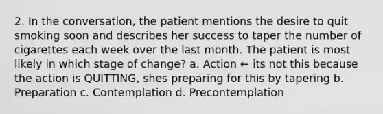 2. In the conversation, the patient mentions the desire to quit smoking soon and describes her success to taper the number of cigarettes each week over the last month. The patient is most likely in which stage of change? a. Action ← its not this because the action is QUITTING, shes preparing for this by tapering b. Preparation c. Contemplation d. Precontemplation