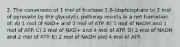 2. The conversion of 1 mol of fructose 1,6-bisphosphate to 2 mol of pyruvate by the glycolytic pathway results in a net formation of: A) 1 mol of NAD+ and 2 mol of ATP. B) 1 mol of NADH and 1 mol of ATP. C) 2 mol of NAD+ and 4 mol of ATP. D) 2 mol of NADH and 2 mol of ATP. E) 2 mol of NADH and 4 mol of ATP.