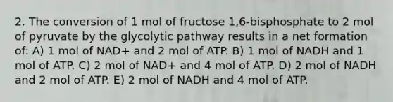 2. The conversion of 1 mol of fructose 1,6-bisphosphate to 2 mol of pyruvate by the glycolytic pathway results in a net formation of: A) 1 mol of NAD+ and 2 mol of ATP. B) 1 mol of NADH and 1 mol of ATP. C) 2 mol of NAD+ and 4 mol of ATP. D) 2 mol of NADH and 2 mol of ATP. E) 2 mol of NADH and 4 mol of ATP.