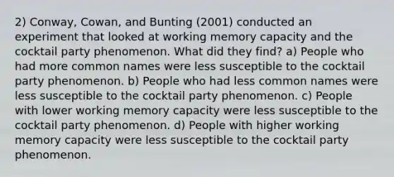 2) Conway, Cowan, and Bunting (2001) conducted an experiment that looked at working memory capacity and the cocktail party phenomenon. What did they find? a) People who had more common names were less susceptible to the cocktail party phenomenon. b) People who had less common names were less susceptible to the cocktail party phenomenon. c) People with lower working memory capacity were less susceptible to the cocktail party phenomenon. d) People with higher working memory capacity were less susceptible to the cocktail party phenomenon.