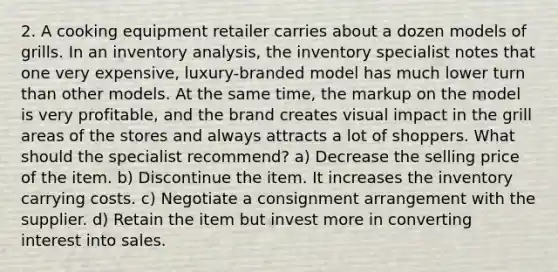 2. A cooking equipment retailer carries about a dozen models of grills. In an inventory analysis, the inventory specialist notes that one very expensive, luxury-branded model has much lower turn than other models. At the same time, the markup on the model is very profitable, and the brand creates visual impact in the grill areas of the stores and always attracts a lot of shoppers. What should the specialist recommend? a) Decrease the selling price of the item. b) Discontinue the item. It increases the inventory carrying costs. c) Negotiate a consignment arrangement with the supplier. d) Retain the item but invest more in converting interest into sales.