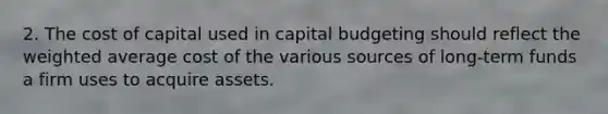 2. The cost of capital used in capital budgeting should reflect the weighted average cost of the various sources of long-term funds a firm uses to acquire assets.