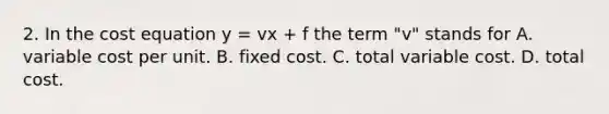 2. In the cost equation y = vx + f the term "v" stands for A. variable cost per unit. B. fixed cost. C. total variable cost. D. total cost.