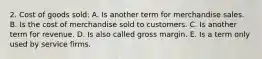 2. Cost of goods sold: A. Is another term for merchandise sales. B. Is the cost of merchandise sold to customers. C. Is another term for revenue. D. Is also called gross margin. E. Is a term only used by service firms.