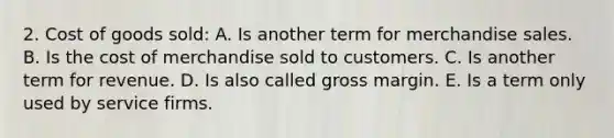 2. Cost of goods sold: A. Is another term for merchandise sales. B. Is the cost of merchandise sold to customers. C. Is another term for revenue. D. Is also called gross margin. E. Is a term only used by service firms.