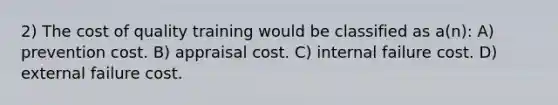 2) The cost of quality training would be classified as a(n): A) prevention cost. B) appraisal cost. C) internal failure cost. D) external failure cost.