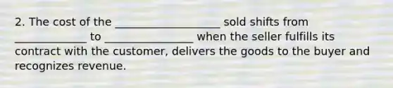 2. The cost of the ___________________ sold shifts from _____________ to ________________ when the seller fulfills its contract with the customer, delivers the goods to the buyer and recognizes revenue.