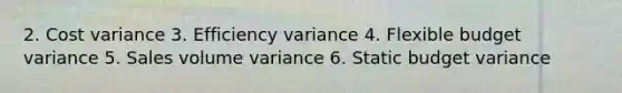 2. Cost variance 3. Efficiency variance 4. Flexible budget variance 5. Sales volume variance 6. Static budget variance