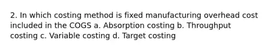 2. In which costing method is fixed manufacturing overhead cost included in the COGS a. Absorption costing b. Throughput costing c. Variable costing d. Target costing