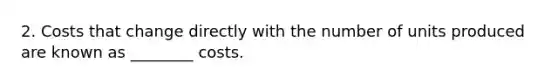 2. Costs that change directly with the number of units produced are known as ________ costs.