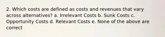 2. Which costs are defined as costs and revenues that vary across alternatives? a. Irrelevant Costs b. Sunk Costs c. Opportunity Costs d. Relevant Costs e. None of the above are correct