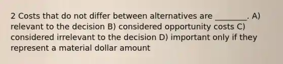 2 Costs that do not differ between alternatives are ________. A) relevant to the decision B) considered opportunity costs C) considered irrelevant to the decision D) important only if they represent a material dollar amount