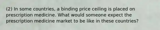 (2) In some countries, a binding price ceiling is placed on prescription medicine. What would someone expect the prescription medicine market to be like in these countries?