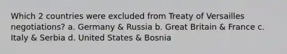 Which 2 countries were excluded from Treaty of Versailles negotiations? a. Germany & Russia b. Great Britain & France c. Italy & Serbia d. United States & Bosnia