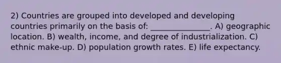 2) Countries are grouped into developed and developing countries primarily on the basis of: _______________. A) geographic location. B) wealth, income, and degree of industrialization. C) ethnic make-up. D) population growth rates. E) life expectancy.