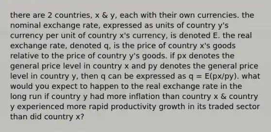 there are 2 countries, x & y, each with their own currencies. the nominal exchange rate, expressed as units of country y's currency per unit of country x's currency, is denoted E. the real exchange rate, denoted q, is the price of country x's goods relative to the price of country y's goods. if px denotes the general price level in country x and py denotes the general price level in country y, then q can be expressed as q = E(px/py). what would you expect to happen to the real exchange rate in the long run if country y had more inflation than country x & country y experienced more rapid productivity growth in its traded sector than did country x?