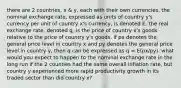 there are 2 countries, x & y, each with their own currencies. the nominal exchange rate, expressed as units of country y's currency per unit of country x's currency, is denoted E. the real exchange rate, denoted q, is the price of country x's goods relative to the price of country y's goods. if px denotes the general price level in country x and py denotes the general price level in country y, then q can be expressed as q = E(px/py). what would you expect to happen to the nominal exchange rate in the long run if the 2 counties had the same overall inflation rate, but country y experienced more rapid productivity growth in its traded sector than did country x?