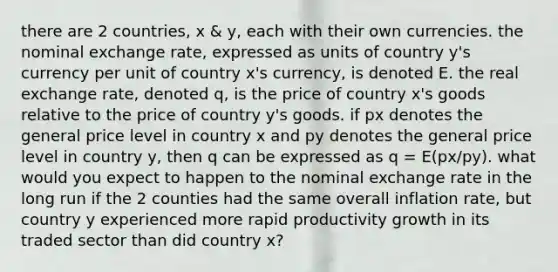 there are 2 countries, x & y, each with their own currencies. the nominal exchange rate, expressed as units of country y's currency per unit of country x's currency, is denoted E. the real exchange rate, denoted q, is the price of country x's goods relative to the price of country y's goods. if px denotes the general price level in country x and py denotes the general price level in country y, then q can be expressed as q = E(px/py). what would you expect to happen to the nominal exchange rate in the long run if the 2 counties had the same overall inflation rate, but country y experienced more rapid productivity growth in its traded sector than did country x?