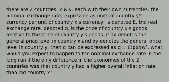 there are 2 countries, x & y, each with their own currencies. the nominal exchange rate, expressed as units of country y's currency per unit of country x's currency, is denoted E. the real exchange rate, denoted q, is the price of country x's goods relative to the price of country y's goods. if px denotes the general price level in country x and py denotes the general price level in country y, then q can be expressed as q = E(px/py). what would you expect to happen to the nominal exchange rate in the long run if the only difference in the economies of the 2 countries was that country y had a higher overall inflation rate than did country x?