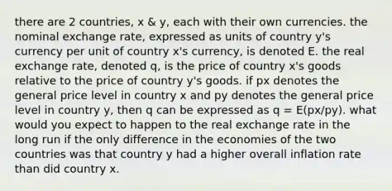 there are 2 countries, x & y, each with their own currencies. the nominal exchange rate, expressed as units of country y's currency per unit of country x's currency, is denoted E. the real exchange rate, denoted q, is the price of country x's goods relative to the price of country y's goods. if px denotes the general price level in country x and py denotes the general price level in country y, then q can be expressed as q = E(px/py). what would you expect to happen to the real exchange rate in the long run if the only difference in the economies of the two countries was that country y had a higher overall inflation rate than did country x.