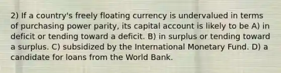 2) If a country's freely floating currency is undervalued in terms of purchasing power parity, its capital account is likely to be A) in deficit or tending toward a deficit. B) in surplus or tending toward a surplus. C) subsidized by the International Monetary Fund. D) a candidate for loans from the World Bank.