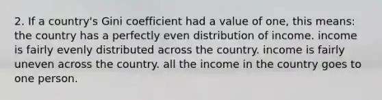 2. If a country's Gini coefficient had a value of one, this means: the country has a perfectly even distribution of income. income is fairly evenly distributed across the country. income is fairly uneven across the country. all the income in the country goes to one person.