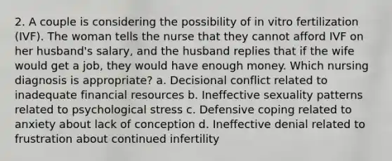 2. A couple is considering the possibility of in vitro fertilization (IVF). The woman tells the nurse that they cannot afford IVF on her husband's salary, and the husband replies that if the wife would get a job, they would have enough money. Which nursing diagnosis is appropriate? a. Decisional conflict related to inadequate financial resources b. Ineffective sexuality patterns related to psychological stress c. Defensive coping related to anxiety about lack of conception d. Ineffective denial related to frustration about continued infertility