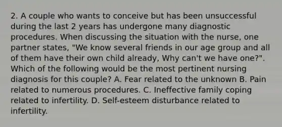 2. A couple who wants to conceive but has been unsuccessful during the last 2 years has undergone many diagnostic procedures. When discussing the situation with the nurse, one partner states, "We know several friends in our age group and all of them have their own child already, Why can't we have one?". Which of the following would be the most pertinent nursing diagnosis for this couple? A. Fear related to the unknown B. Pain related to numerous procedures. C. Ineffective family coping related to infertility. D. Self-esteem disturbance related to infertility.