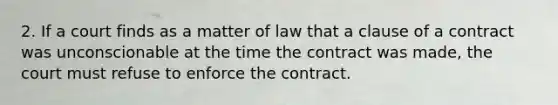 2. If a court finds as a matter of law that a clause of a contract was unconscionable at the time the contract was made, the court must refuse to enforce the contract.